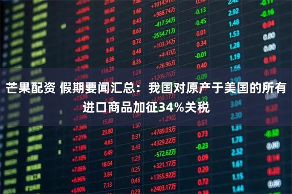 芒果配资 假期要闻汇总：我国对原产于美国的所有进口商品加征34%关税