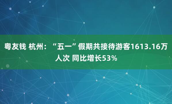 粤友钱 杭州：“五一”假期共接待游客1613.16万人次 同比增长53%