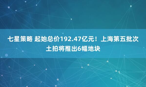 七星策略 起始总价192.47亿元！上海第五批次土拍将推出6幅地块