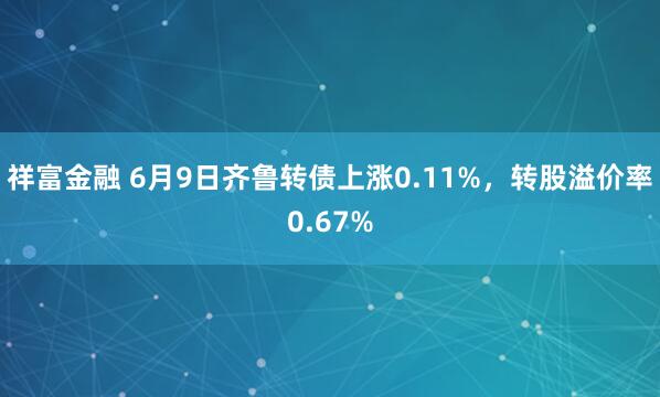 祥富金融 6月9日齐鲁转债上涨0.11%，转股溢价率0.67%