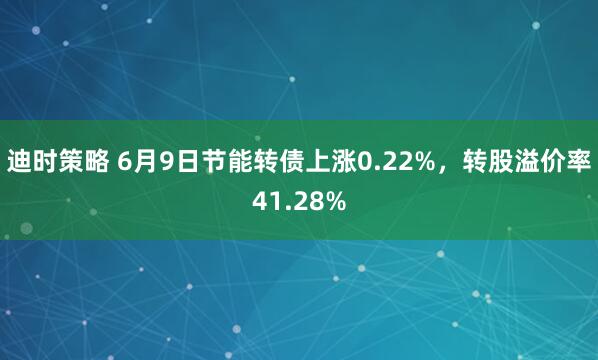 迪时策略 6月9日节能转债上涨0.22%，转股溢价率41.28%