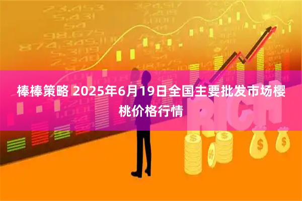 棒棒策略 2025年6月19日全国主要批发市场樱桃价格行情