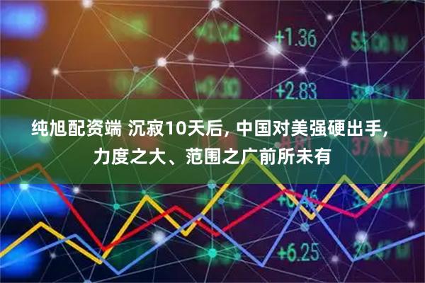 纯旭配资端 沉寂10天后, 中国对美强硬出手, 力度之大、范围之广前所未有