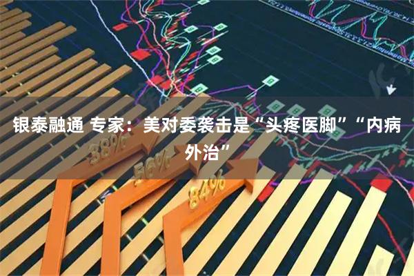 银泰融通 专家：美对委袭击是“头疼医脚”“内病外治”