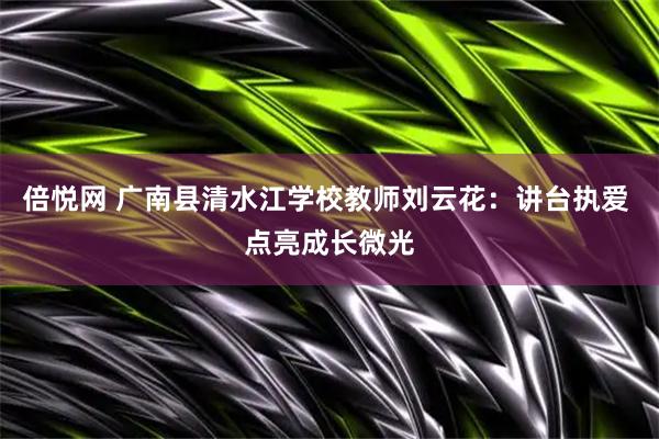 倍悦网 广南县清水江学校教师刘云花：讲台执爱 点亮成长微光