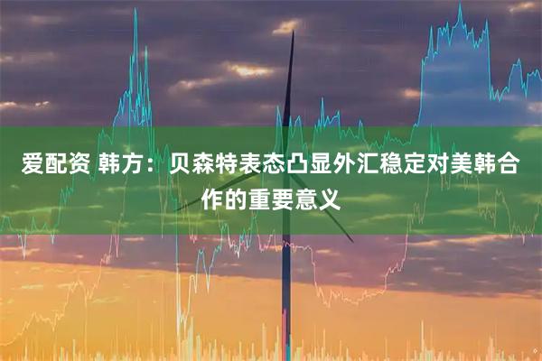 爱配资 韩方：贝森特表态凸显外汇稳定对美韩合作的重要意义