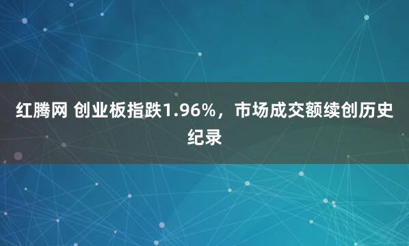 红腾网 创业板指跌1.96%，市场成交额续创历史纪录