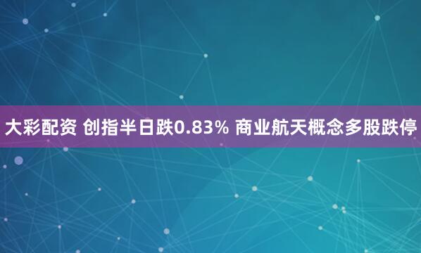 大彩配资 创指半日跌0.83% 商业航天概念多股跌停