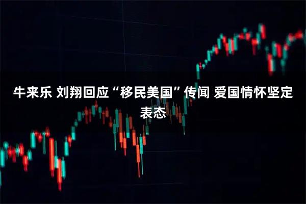 牛来乐 刘翔回应“移民美国”传闻 爱国情怀坚定表态