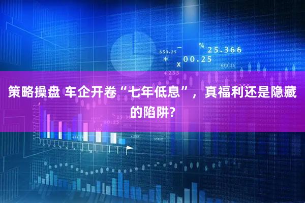 策略操盘 车企开卷“七年低息”，真福利还是隐藏的陷阱?