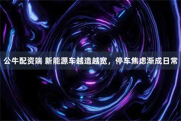 公牛配资端 新能源车越造越宽，停车焦虑渐成日常