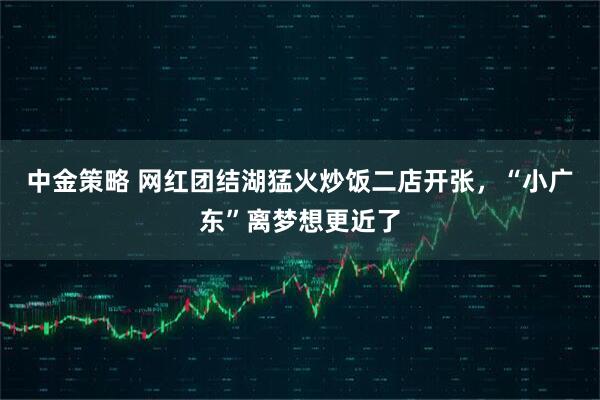 中金策略 网红团结湖猛火炒饭二店开张，“小广东”离梦想更近了