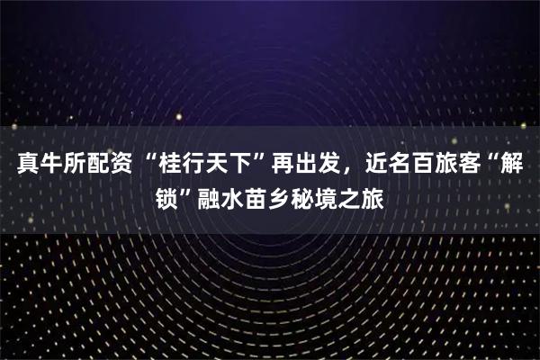 真牛所配资 “桂行天下”再出发，近名百旅客“解锁”融水苗乡秘境之旅