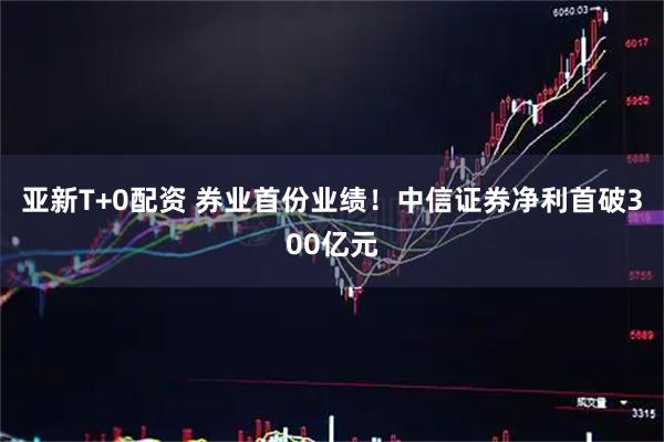 亚新T+0配资 券业首份业绩！中信证券净利首破300亿元