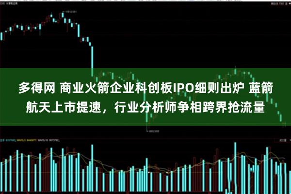 多得网 商业火箭企业科创板IPO细则出炉 蓝箭航天上市提速，行业分析师争相跨界抢流量