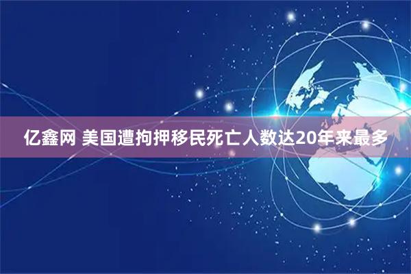 亿鑫网 美国遭拘押移民死亡人数达20年来最多