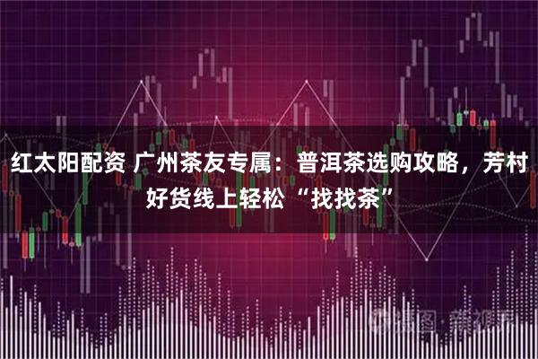 红太阳配资 广州茶友专属：普洱茶选购攻略，芳村好货线上轻松 “找找茶”