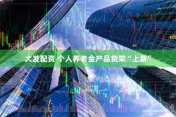 大发配资 个人养老金产品货架“上新”