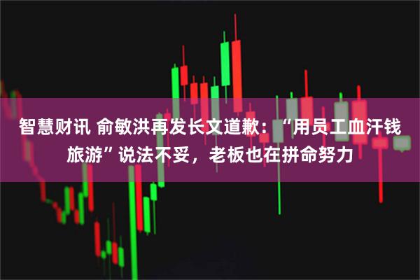 智慧财讯 俞敏洪再发长文道歉：“用员工血汗钱旅游”说法不妥，老板也在拼命努力