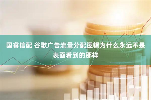 国睿信配 谷歌广告流量分配逻辑为什么永远不是表面看到的那样