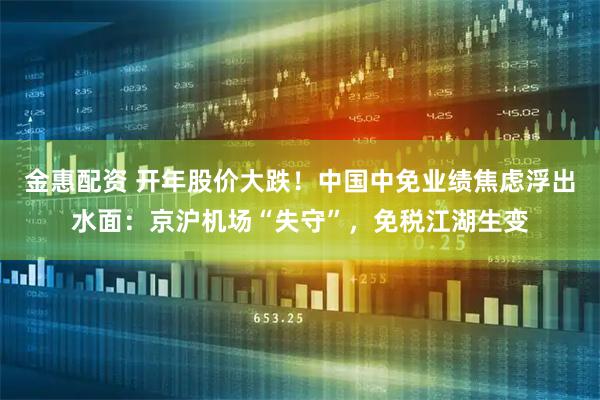 金惠配资 开年股价大跌！中国中免业绩焦虑浮出水面：京沪机场“失守”，免税江湖生变