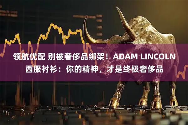 领航优配 别被奢侈品绑架！ADAM LINCOLN西服衬衫：你的精神，才是终极奢侈品