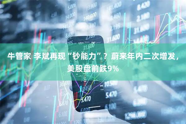 牛管家 李斌再现“钞能力”？蔚来年内二次增发，美股盘前跌9%
