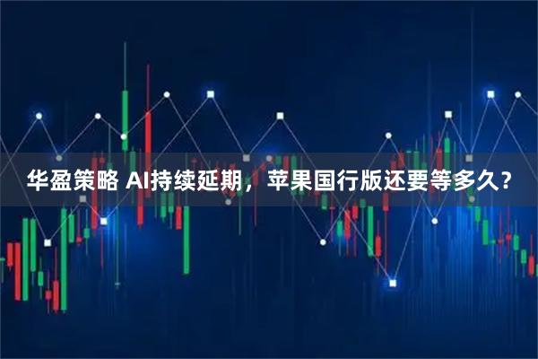 华盈策略 AI持续延期，苹果国行版还要等多久？