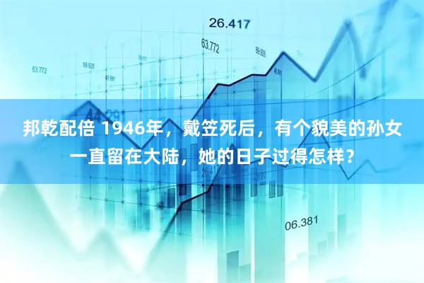邦乾配倍 1946年，戴笠死后，有个貌美的孙女一直留在大陆，她的日子过得怎样？