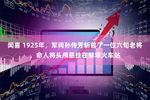 闻喜 1925年，军阀孙传芳斩首了一位六旬老将，命人将头颅悬挂在蚌埠火车站