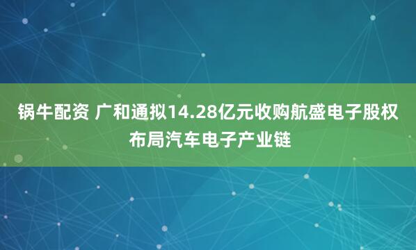 锅牛配资 广和通拟14.28亿元收购航盛电子股权 布局汽车电子产业链