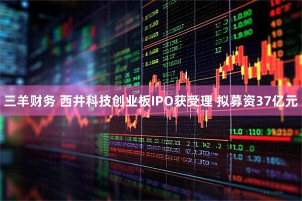 三羊财务 西井科技创业板IPO获受理 拟募资37亿元