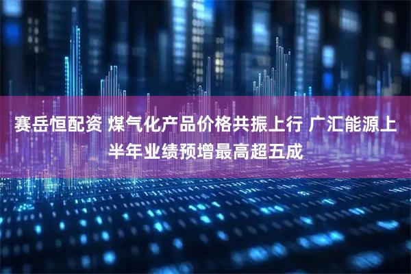 赛岳恒配资 煤气化产品价格共振上行 广汇能源上半年业绩预增最高超五成
