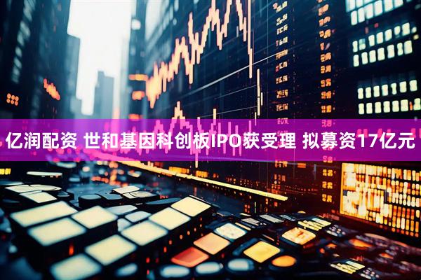 亿润配资 世和基因科创板IPO获受理 拟募资17亿元